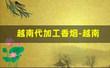 越南代加工香烟-越南加工厂的烟是真的吗