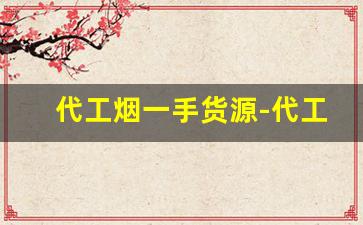 代工烟一手货源-代工烟从哪买代工的烟质量怎么样