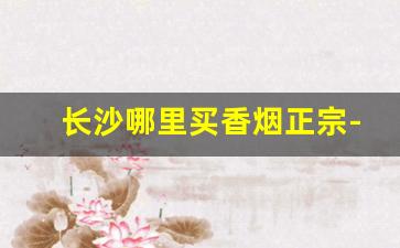 长沙哪里买香烟正宗-长沙哪种超市卖烟