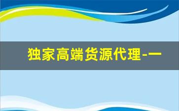 独家高端货源代理-一手货源代理价格表