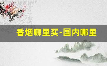 香烟哪里买-国内哪里有卖香烟的