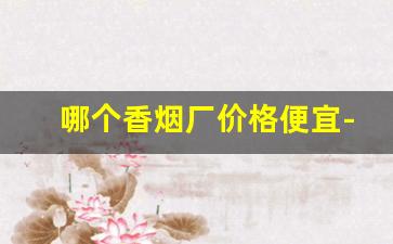 哪个香烟厂价格便宜-烟厂批发正宗烟
