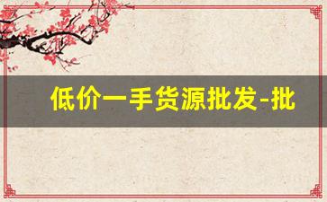 低价一手货源批发-批发一手货源最低批发价