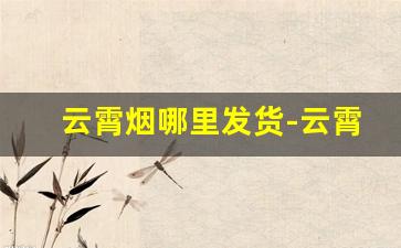云霄烟哪里发货-云霄烟真能发货吗