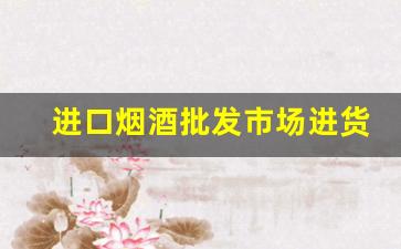 进口烟酒批发市场进货渠道-烟酒专卖店的烟酒批发便宜