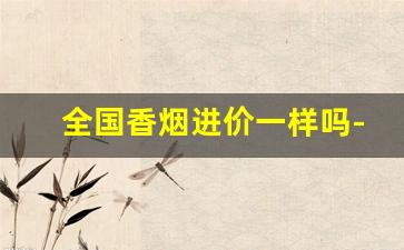 全国香烟进价一样吗-香烟的价格贵便宜有区别吗