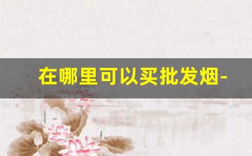 在哪里可以买批发烟-哪里有大量批发烟呢
