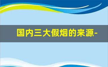 国内三大假烟的来源-广东的假烟跟真的有什么区别