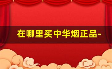 在哪里买中华烟正品-在哪里买中华烟比较靠谱