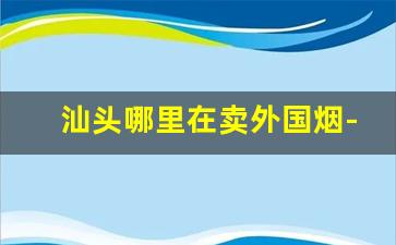 汕头哪里在卖外国烟-汕头哪里有批发烟的
